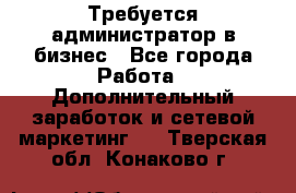 Требуется администратор в бизнес - Все города Работа » Дополнительный заработок и сетевой маркетинг   . Тверская обл.,Конаково г.